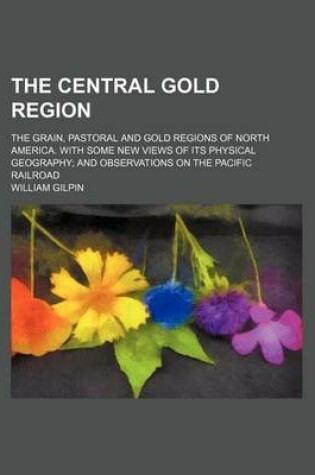 Cover of The Central Gold Region; The Grain, Pastoral and Gold Regions of North America. with Some New Views of Its Physical Geography and Observations on the Pacific Railroad
