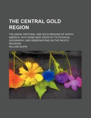 Book cover for The Central Gold Region; The Grain, Pastoral and Gold Regions of North America. with Some New Views of Its Physical Geography and Observations on the Pacific Railroad