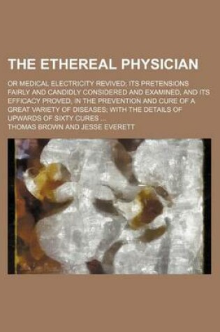Cover of The Ethereal Physician; Or Medical Electricity Revived Its Pretensions Fairly and Candidly Considered and Examined, and Its Efficacy Proved, in the Prevention and Cure of a Great Variety of Diseases with the Details of Upwards of Sixty Cures