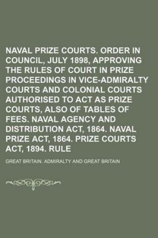 Cover of Naval Prize Courts. Order in Council, 18th July 1898, Approving the Rules of Court in Prize Proceedings in Vice-Admiralty Courts and Colonial Courts Authorised to ACT as Prize Courts, Also of Tables of Fees. Naval Agency and Distribution ACT, 1864.