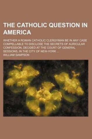 Cover of The Catholic Question in America; Whether a Roman Catholic Clergyman Be in Any Case Compellable to Disclose the Secrets of Auricular Confession. Decided at the Court of General Sessions, in the City of New-York