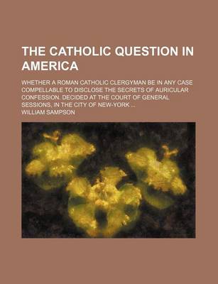 Book cover for The Catholic Question in America; Whether a Roman Catholic Clergyman Be in Any Case Compellable to Disclose the Secrets of Auricular Confession. Decided at the Court of General Sessions, in the City of New-York