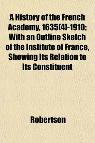 Cover of A History of the French Academy, 1635[4]-1910; With an Outline Sketch of the Institute of France, Showing Its Relation to Its Constituent