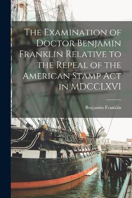 Book cover for The Examination of Doctor Benjamin Franklin Relative to the Repeal of the American Stamp Act in MDCCLXVI [microform]