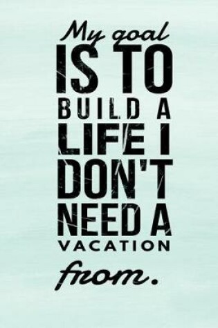 Cover of My Goal Is to Build a Life I Don't Need a Vacation from