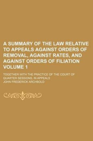 Cover of A Summary of the Law Relative to Appeals Against Orders of Removal, Against Rates, and Against Orders of Filiation Volume 1; Together with the Practice of the Court of Quarter Sessions, in Appeals