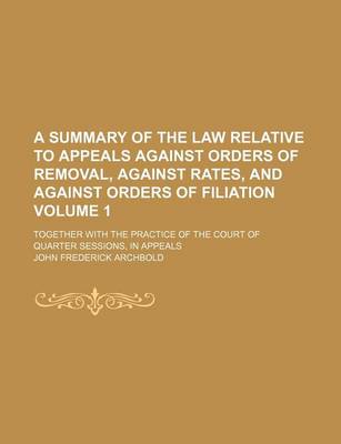 Book cover for A Summary of the Law Relative to Appeals Against Orders of Removal, Against Rates, and Against Orders of Filiation Volume 1; Together with the Practice of the Court of Quarter Sessions, in Appeals