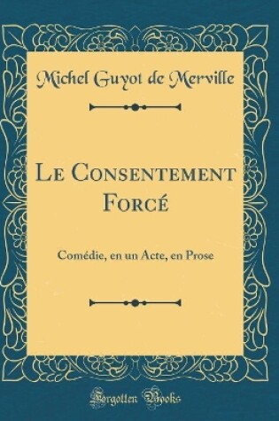 Cover of Le Consentement Forcé: Comédie, en un Acte, en Prose (Classic Reprint)