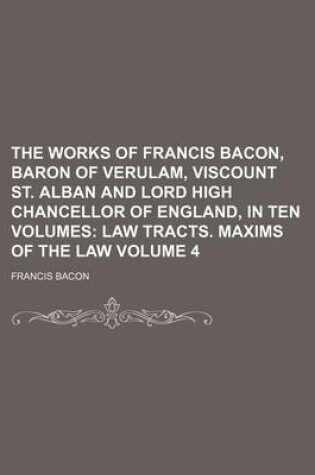 Cover of The Works of Francis Bacon, Baron of Verulam, Viscount St. Alban and Lord High Chancellor of England, in Ten Volumes Volume 4; Law Tracts. Maxims of the Law