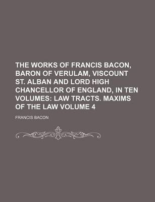 Book cover for The Works of Francis Bacon, Baron of Verulam, Viscount St. Alban and Lord High Chancellor of England, in Ten Volumes Volume 4; Law Tracts. Maxims of the Law