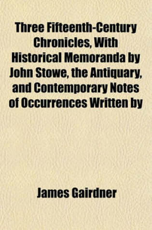 Cover of Three Fifteenth-Century Chronicles, with Historical Memoranda by John Stowe, the Antiquary, and Contemporary Notes of Occurrences Written by