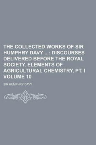 Cover of The Collected Works of Sir Humphry Davy Volume 10; Discourses Delivered Before the Royal Society. Elements of Agricultural Chemistry, PT. I