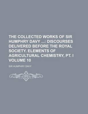 Book cover for The Collected Works of Sir Humphry Davy Volume 10; Discourses Delivered Before the Royal Society. Elements of Agricultural Chemistry, PT. I