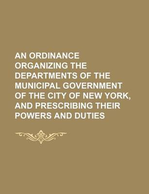 Book cover for An Ordinance Organizing the Departments of the Municipal Government of the City of New York, and Prescribing Their Powers and Duties