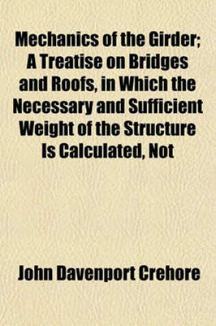 Cover of Mechanics of the Girder; A Treatise on Bridges and Roofs, in Which the Necessary and Sufficient Weight of the Structure Is Calculated, Not