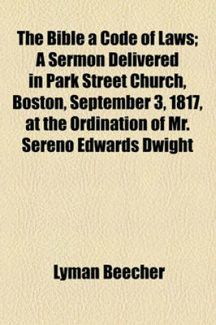 Cover of The Bible a Code of Laws; A Sermon Delivered in Park Street Church, Boston, September 3, 1817, at the Ordination of Mr. Sereno Edwards Dwight