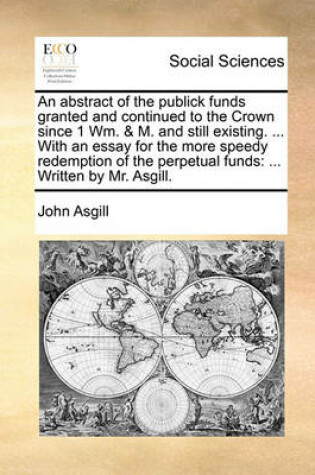 Cover of An Abstract of the Publick Funds Granted and Continued to the Crown Since 1 Wm. & M. and Still Existing. ... with an Essay for the More Speedy Redemption of the Perpetual Funds