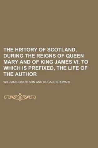 Cover of The History of Scotland, During the Reigns of Queen Mary and of King James VI. to Which Is Prefixed, the Life of the Author