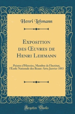 Cover of Exposition des uvres de Henri Lehmann: Peintre d'Histoire, Membre de l'Institut, l'École Nationale des Beaux-Arts; Janvier 1883 (Classic Reprint)