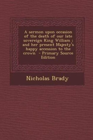 Cover of A Sermon Upon Occasion of the Death of Our Late Sovereign King William; And Her Present Majesty's Happy Accession to the Crown - Primary Source Edit