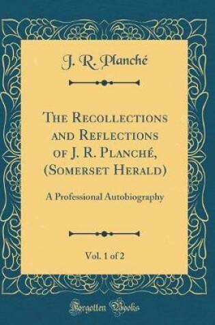 Cover of The Recollections and Reflections of J. R. Planché, (Somerset Herald), Vol. 1 of 2: A Professional Autobiography (Classic Reprint)