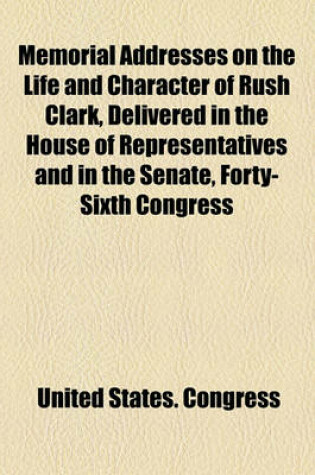 Cover of Memorial Addresses on the Life and Character of Rush Clark, Delivered in the House of Representatives and in the Senate, Forty-Sixth Congress