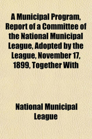 Cover of A Municipal Program, Report of a Committee of the National Municipal League, Adopted by the League, November 17, 1899, Together with