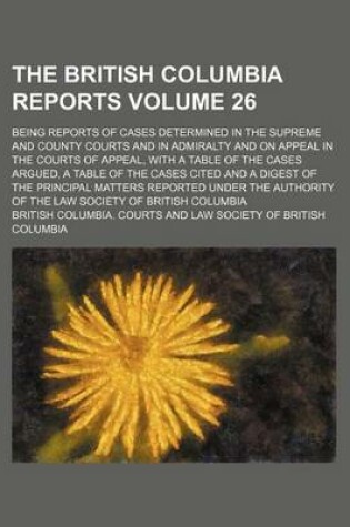 Cover of The British Columbia Reports Volume 26; Being Reports of Cases Determined in the Supreme and County Courts and in Admiralty and on Appeal in the Courts of Appeal, with a Table of the Cases Argued, a Table of the Cases Cited and a Digest of the Principal M