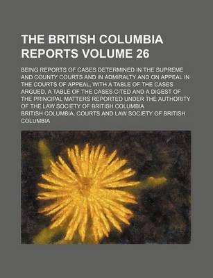 Book cover for The British Columbia Reports Volume 26; Being Reports of Cases Determined in the Supreme and County Courts and in Admiralty and on Appeal in the Courts of Appeal, with a Table of the Cases Argued, a Table of the Cases Cited and a Digest of the Principal M