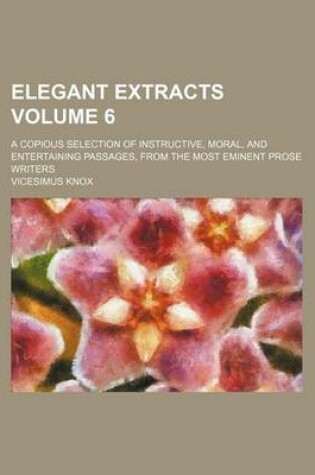 Cover of Elegant Extracts Volume 6; A Copious Selection of Instructive, Moral, and Entertaining Passages, from the Most Eminent Prose Writers