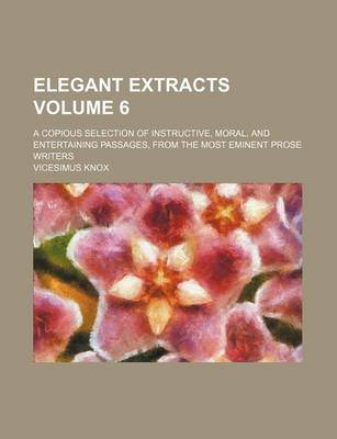 Book cover for Elegant Extracts Volume 6; A Copious Selection of Instructive, Moral, and Entertaining Passages, from the Most Eminent Prose Writers