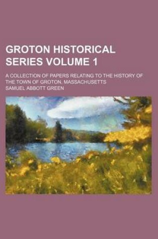 Cover of Groton Historical Series; A Collection of Papers Relating to the History of the Town of Groton, Massachusetts Volume 1