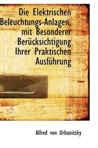 Cover of Die Elektrischen Beleuchtungs-Anlagen, Mit Besonderer Ber Cksichtigung Ihrer Praktischen Ausf Hrung