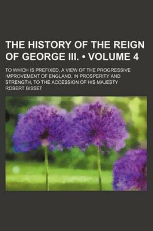 Cover of The History of the Reign of George III. (Volume 4); To Which Is Prefixed, a View of the Progressive Improvement of England, in Prosperity and Strength, to the Accession of His Majesty