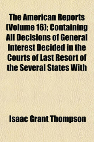 Cover of The American Reports (Volume 16); Containing All Decisions of General Interest Decided in the Courts of Last Resort of the Several States with Notes and References