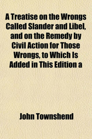 Cover of A Treatise on the Wrongs Called Slander and Libel, and on the Remedy by Civil Action for Those Wrongs, to Which Is Added in This Edition a