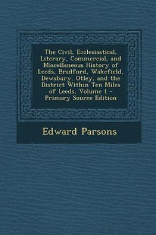 Cover of The Civil, Ecclesiastical, Literary, Commercial, and Miscellaneous History of Leeds, Bradford, Wakefield, Dewsbury, Otley, and the District Within Ten Miles of Leeds, Volume 1 - Primary Source Edition