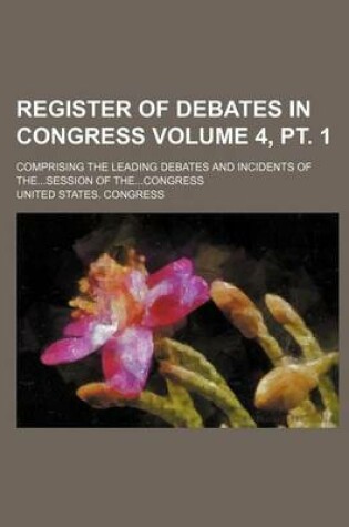 Cover of Register of Debates in Congress; Comprising the Leading Debates and Incidents of The...Session of The...Congress Volume 4, PT. 1