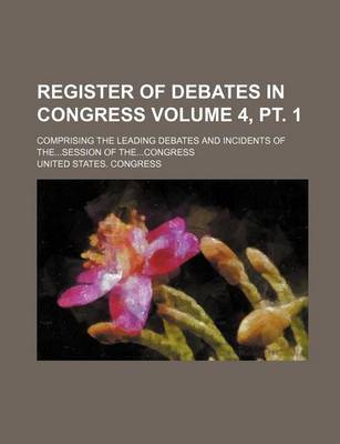 Book cover for Register of Debates in Congress; Comprising the Leading Debates and Incidents of The...Session of The...Congress Volume 4, PT. 1