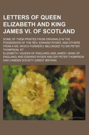 Cover of Letters of Queen Elizabeth and King James VI. of Scotland; Some of Them Printed from Originals in the Possession of the REV. Edward Ryder, and Others from a Ms. Which Formerly Belonged to Sir Peter Thompson, Kt