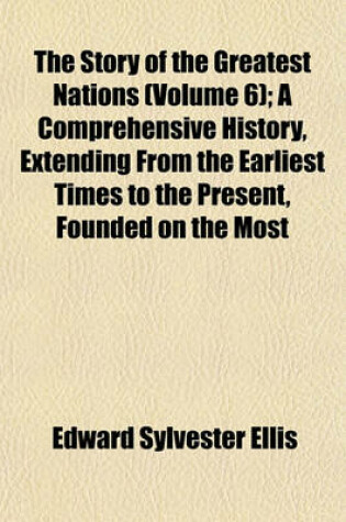 Cover of The Story of the Greatest Nations (Volume 6); A Comprehensive History, Extending from the Earliest Times to the Present, Founded on the Most