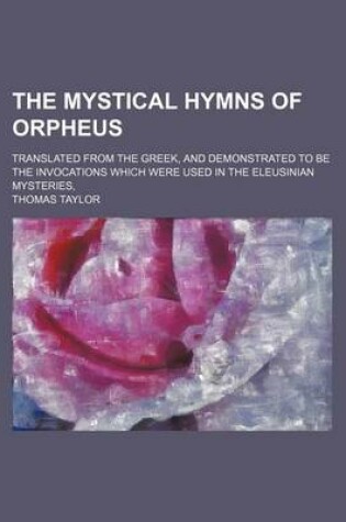 Cover of The Mystical Hymns of Orpheus; Translated from the Greek, and Demonstrated to Be the Invocations Which Were Used in the Eleusinian Mysteries