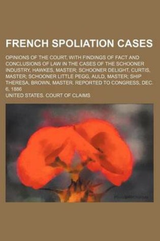 Cover of French Spoliation Cases; Opinions of the Court, with Findings of Fact and Conclusions of Law in the Cases of the Schooner Industry, Hawkes, Master Schooner Delight, Curtis, Master Schooner Little Pegg, Auld, Master Ship Theresa, Brown, Master. Reported to