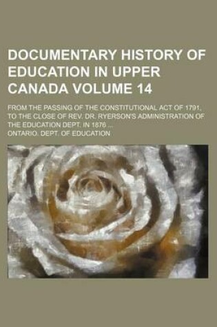 Cover of Documentary History of Education in Upper Canada Volume 14; From the Passing of the Constitutional Act of 1791, to the Close of REV. Dr. Ryerson's Administration of the Education Dept. in 1876 ...