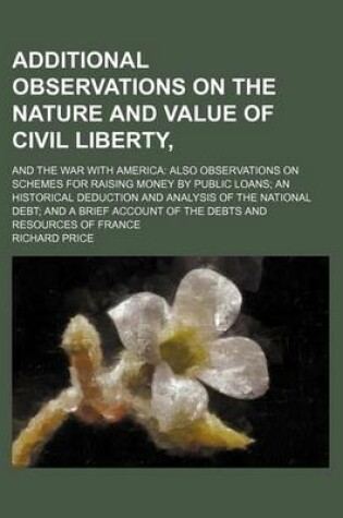 Cover of Additional Observations on the Nature and Value of Civil Liberty; And the War with America Also Observations on Schemes for Raising Money by Public Loans an Historical Deduction and Analysis of the National Debt and a Brief Account of the Debts and Resourc