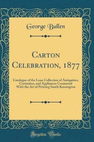 Cover of Carton Celebration, 1877: Catalogue of the Loan Collection of Antiquities, Curiosities, and Appliances Connected With the Art of Printing South Kensington (Classic Reprint)