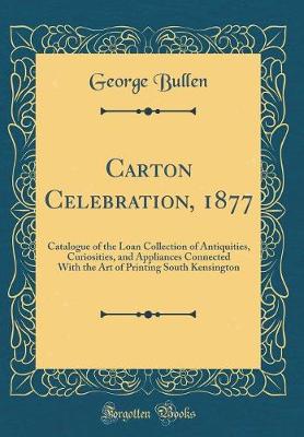 Book cover for Carton Celebration, 1877: Catalogue of the Loan Collection of Antiquities, Curiosities, and Appliances Connected With the Art of Printing South Kensington (Classic Reprint)