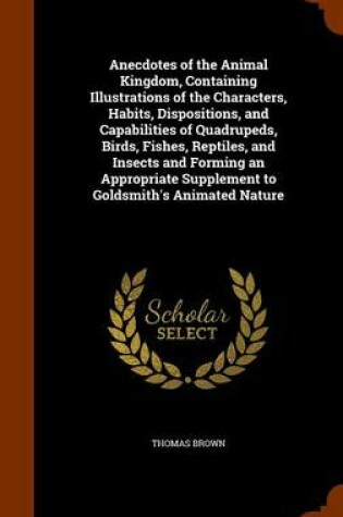 Cover of Anecdotes of the Animal Kingdom, Containing Illustrations of the Characters, Habits, Dispositions, and Capabilities of Quadrupeds, Birds, Fishes, Reptiles, and Insects and Forming an Appropriate Supplement to Goldsmith's Animated Nature