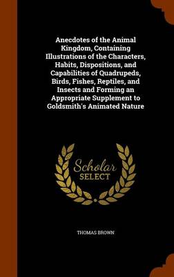 Book cover for Anecdotes of the Animal Kingdom, Containing Illustrations of the Characters, Habits, Dispositions, and Capabilities of Quadrupeds, Birds, Fishes, Reptiles, and Insects and Forming an Appropriate Supplement to Goldsmith's Animated Nature