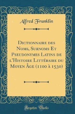 Cover of Dictionnaire Des Noms, Surnoms Et Pseudonymes Latins de l'Histoire Littéraire Du Moyen Âge (1100 À 1530) (Classic Reprint)